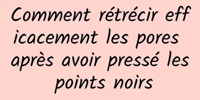 Comment rétrécir efficacement les pores après avoir pressé les points noirs