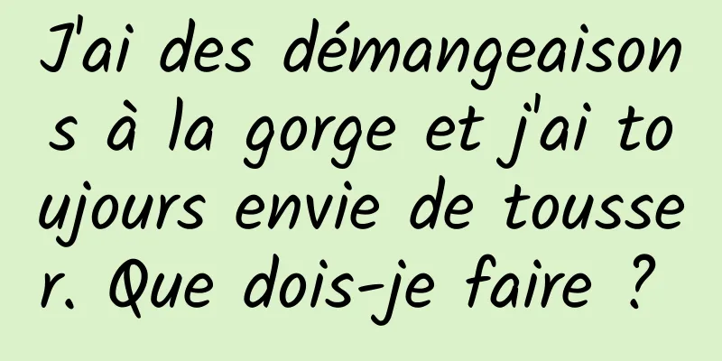 J'ai des démangeaisons à la gorge et j'ai toujours envie de tousser. Que dois-je faire ? 