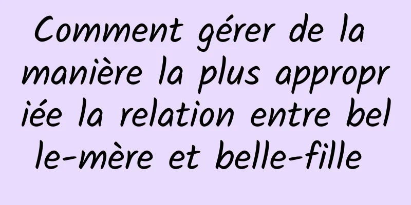 Comment gérer de la manière la plus appropriée la relation entre belle-mère et belle-fille 