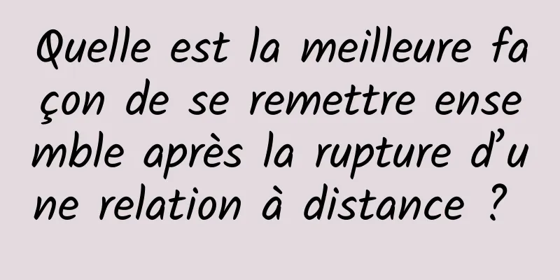 Quelle est la meilleure façon de se remettre ensemble après la rupture d’une relation à distance ? 