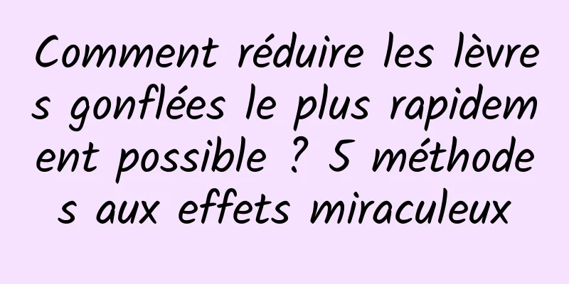 Comment réduire les lèvres gonflées le plus rapidement possible ? 5 méthodes aux effets miraculeux