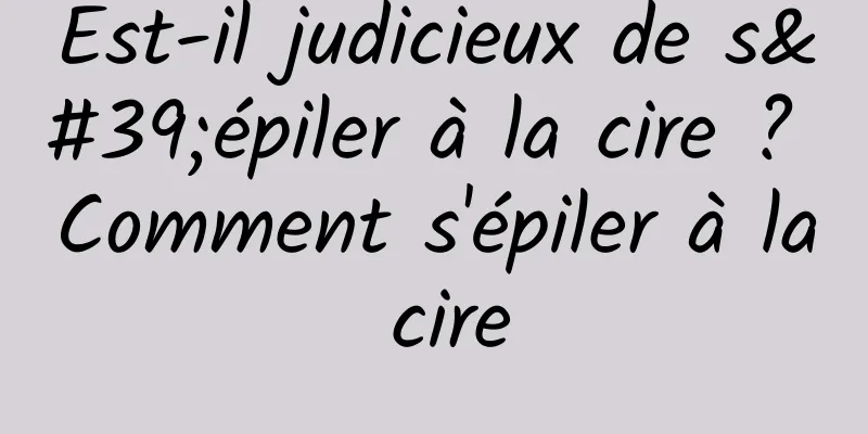 Est-il judicieux de s'épiler à la cire ? Comment s'épiler à la cire