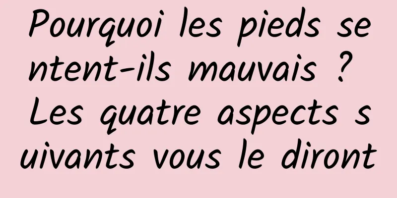 Pourquoi les pieds sentent-ils mauvais ? Les quatre aspects suivants vous le diront