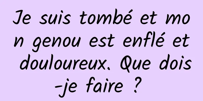 Je suis tombé et mon genou est enflé et douloureux. Que dois-je faire ? 