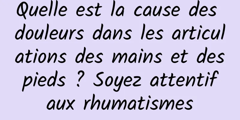 Quelle est la cause des douleurs dans les articulations des mains et des pieds ? Soyez attentif aux rhumatismes