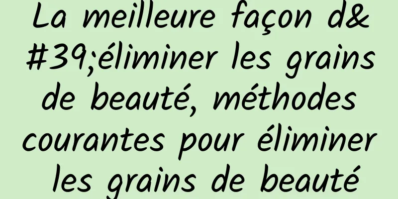 La meilleure façon d'éliminer les grains de beauté, méthodes courantes pour éliminer les grains de beauté