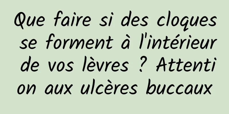 Que faire si des cloques se forment à l'intérieur de vos lèvres ? Attention aux ulcères buccaux