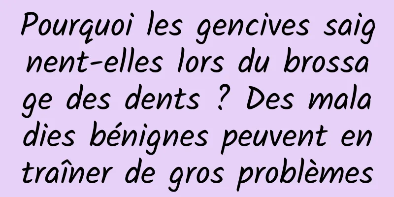 Pourquoi les gencives saignent-elles lors du brossage des dents ? Des maladies bénignes peuvent entraîner de gros problèmes