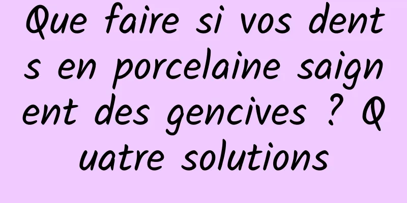 Que faire si vos dents en porcelaine saignent des gencives ? Quatre solutions