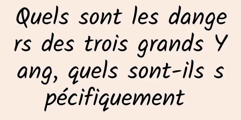 Quels sont les dangers des trois grands Yang, quels sont-ils spécifiquement 