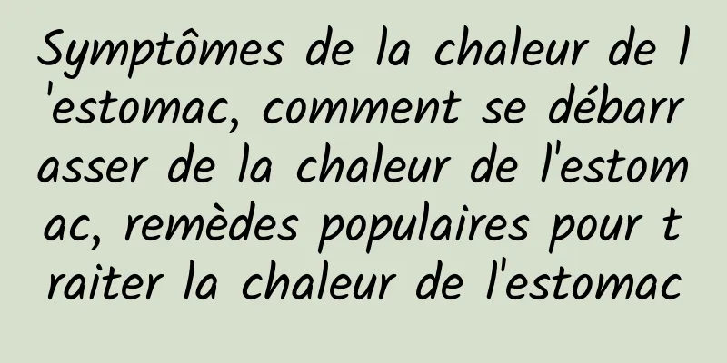 Symptômes de la chaleur de l'estomac, comment se débarrasser de la chaleur de l'estomac, remèdes populaires pour traiter la chaleur de l'estomac