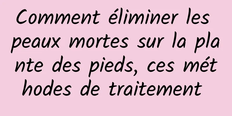 Comment éliminer les peaux mortes sur la plante des pieds, ces méthodes de traitement 