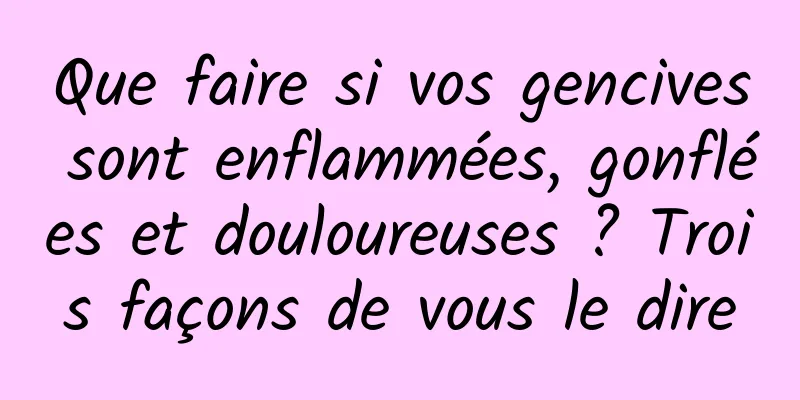 Que faire si vos gencives sont enflammées, gonflées et douloureuses ? Trois façons de vous le dire