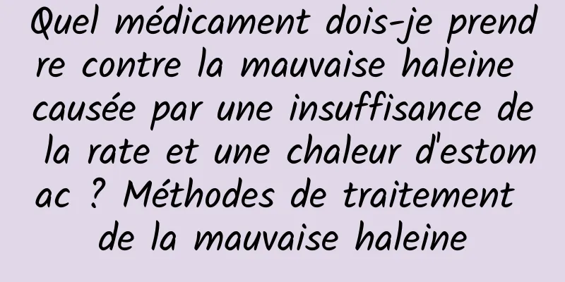 Quel médicament dois-je prendre contre la mauvaise haleine causée par une insuffisance de la rate et une chaleur d'estomac ? Méthodes de traitement de la mauvaise haleine