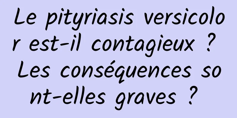 Le pityriasis versicolor est-il contagieux ? Les conséquences sont-elles graves ? 