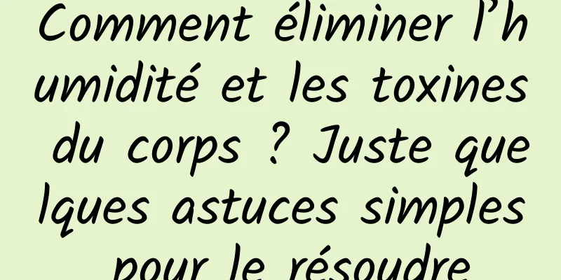 Comment éliminer l’humidité et les toxines du corps ? Juste quelques astuces simples pour le résoudre