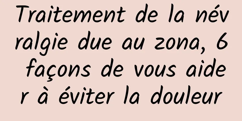 Traitement de la névralgie due au zona, 6 façons de vous aider à éviter la douleur