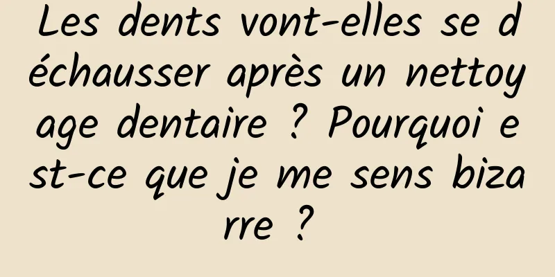 Les dents vont-elles se déchausser après un nettoyage dentaire ? Pourquoi est-ce que je me sens bizarre ? 