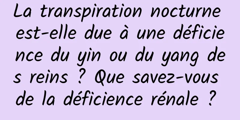 La transpiration nocturne est-elle due à une déficience du yin ou du yang des reins ? Que savez-vous de la déficience rénale ? 