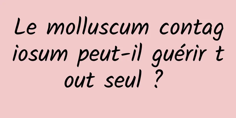 Le molluscum contagiosum peut-il guérir tout seul ? 