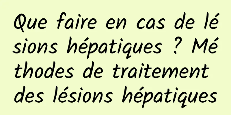 Que faire en cas de lésions hépatiques ? Méthodes de traitement des lésions hépatiques