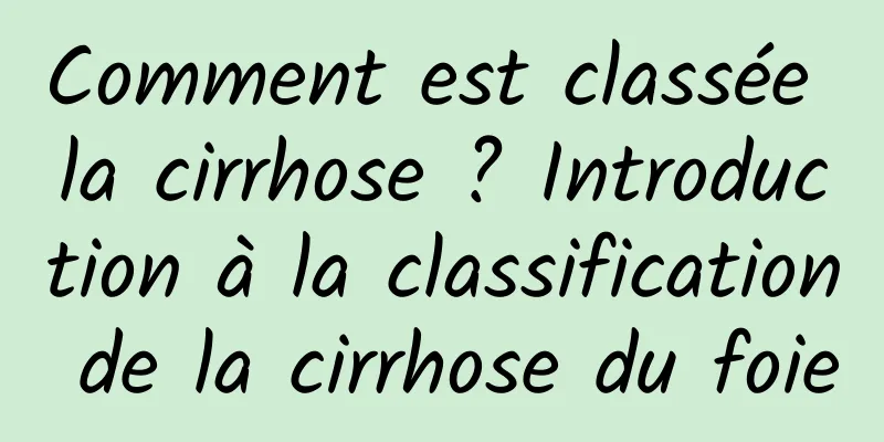 Comment est classée la cirrhose ? Introduction à la classification de la cirrhose du foie