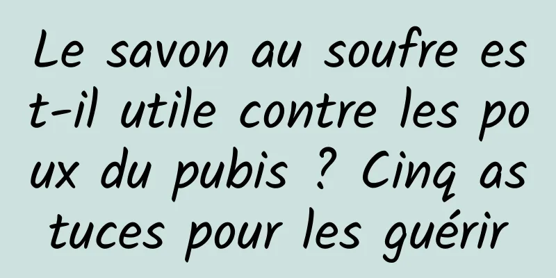 Le savon au soufre est-il utile contre les poux du pubis ? Cinq astuces pour les guérir