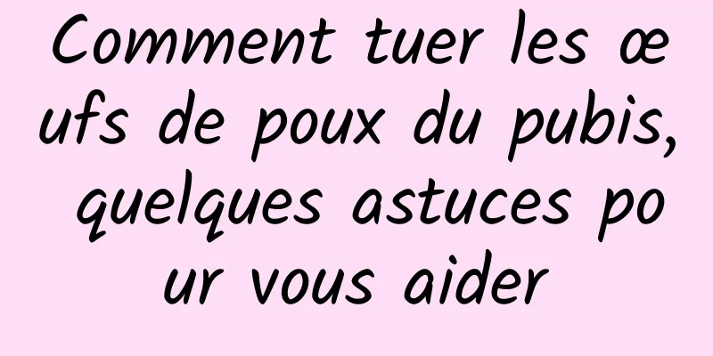 Comment tuer les œufs de poux du pubis, quelques astuces pour vous aider