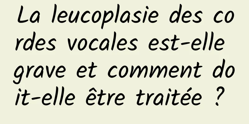 La leucoplasie des cordes vocales est-elle grave et comment doit-elle être traitée ? 