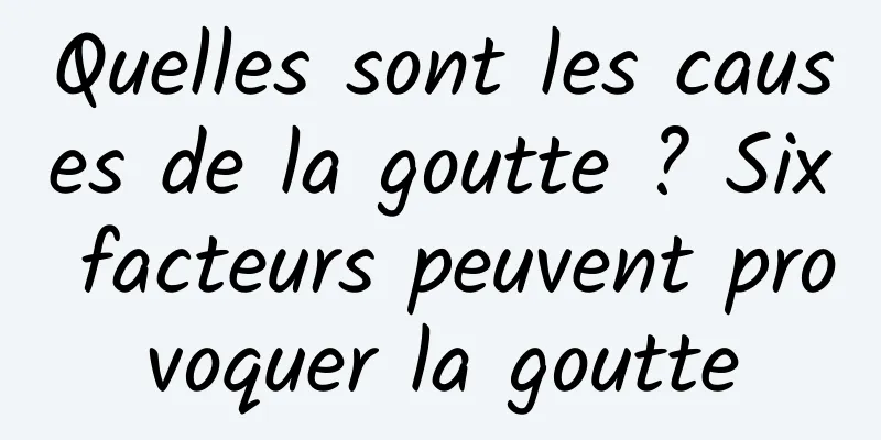 Quelles sont les causes de la goutte ? Six facteurs peuvent provoquer la goutte