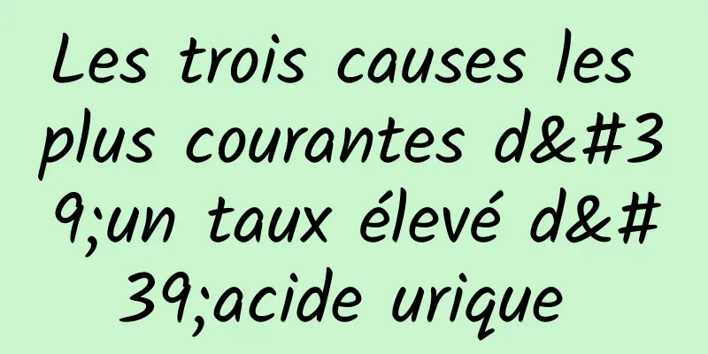 Les trois causes les plus courantes d'un taux élevé d'acide urique 