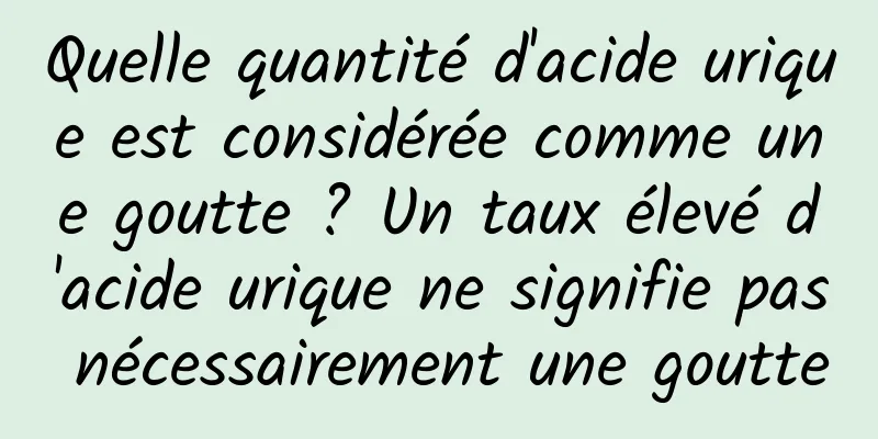 Quelle quantité d'acide urique est considérée comme une goutte ? Un taux élevé d'acide urique ne signifie pas nécessairement une goutte