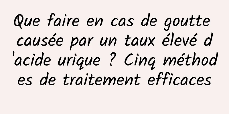 Que faire en cas de goutte causée par un taux élevé d'acide urique ? Cinq méthodes de traitement efficaces