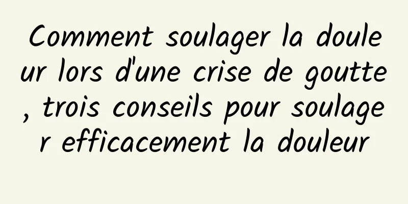 Comment soulager la douleur lors d'une crise de goutte, trois conseils pour soulager efficacement la douleur