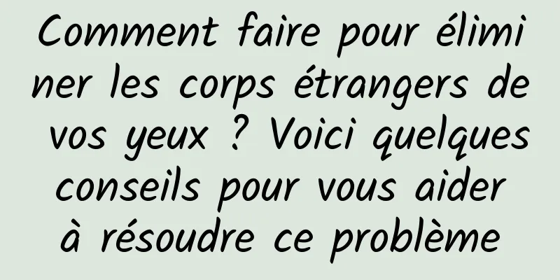 Comment faire pour éliminer les corps étrangers de vos yeux ? Voici quelques conseils pour vous aider à résoudre ce problème