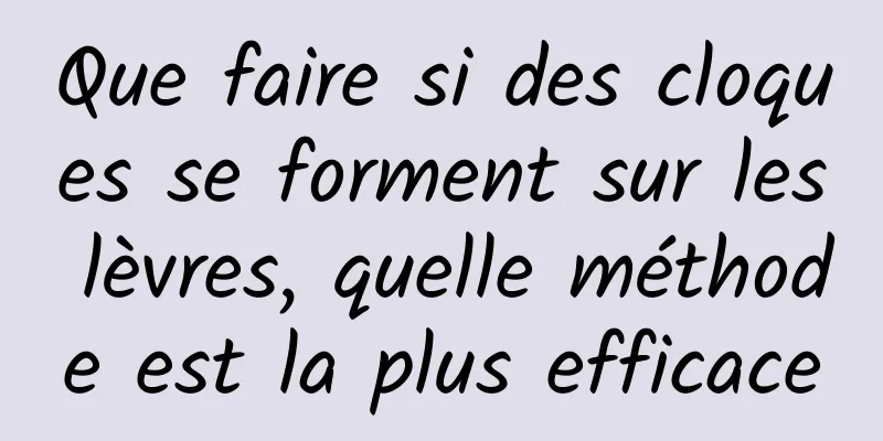 Que faire si des cloques se forment sur les lèvres, quelle méthode est la plus efficace