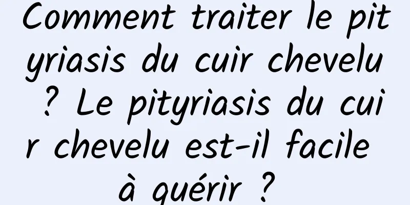 Comment traiter le pityriasis du cuir chevelu ? Le pityriasis du cuir chevelu est-il facile à guérir ? 