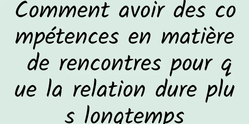 Comment avoir des compétences en matière de rencontres pour que la relation dure plus longtemps