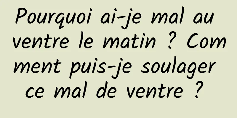 Pourquoi ai-je mal au ventre le matin ? Comment puis-je soulager ce mal de ventre ? 