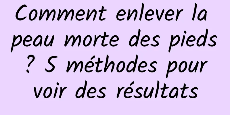 Comment enlever la peau morte des pieds ? 5 méthodes pour voir des résultats