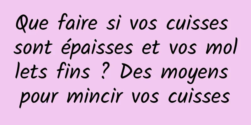 Que faire si vos cuisses sont épaisses et vos mollets fins ? Des moyens pour mincir vos cuisses