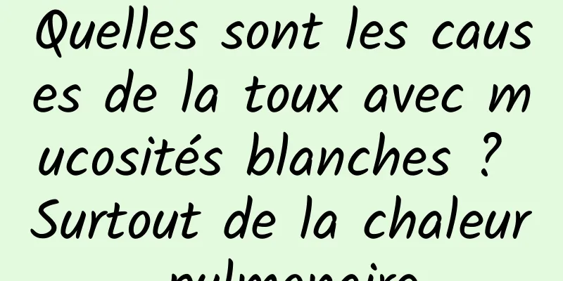 Quelles sont les causes de la toux avec mucosités blanches ? Surtout de la chaleur pulmonaire