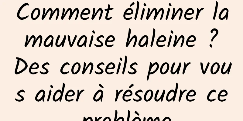 Comment éliminer la mauvaise haleine ? Des conseils pour vous aider à résoudre ce problème