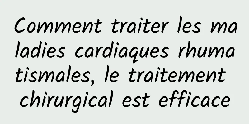 Comment traiter les maladies cardiaques rhumatismales, le traitement chirurgical est efficace