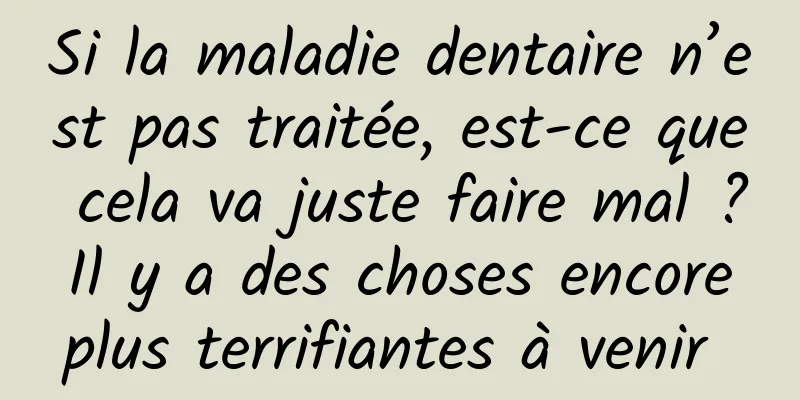 Si la maladie dentaire n’est pas traitée, est-ce que cela va juste faire mal ? Il y a des choses encore plus terrifiantes à venir 