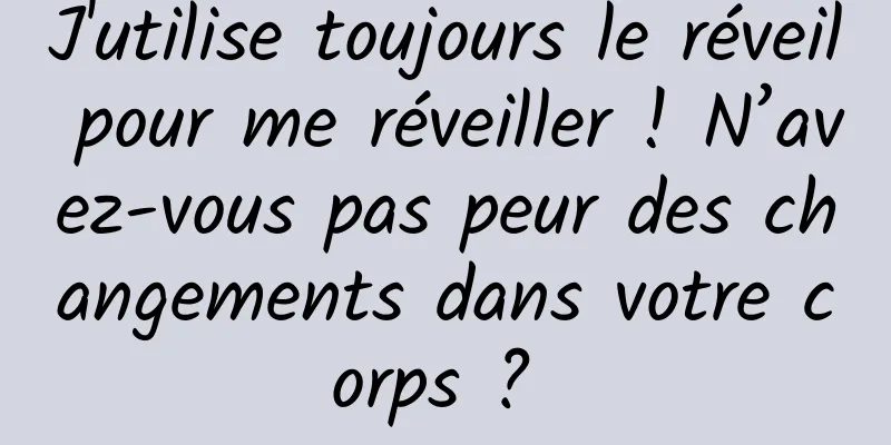 J'utilise toujours le réveil pour me réveiller ! N’avez-vous pas peur des changements dans votre corps ? 