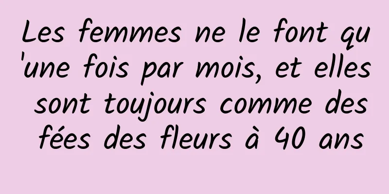 Les femmes ne le font qu'une fois par mois, et elles sont toujours comme des fées des fleurs à 40 ans