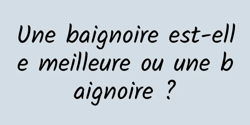 Une baignoire est-elle meilleure ou une baignoire ?