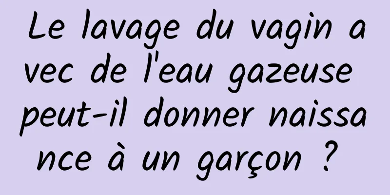 Le lavage du vagin avec de l'eau gazeuse peut-il donner naissance à un garçon ? 