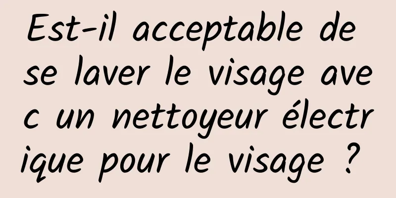 Est-il acceptable de se laver le visage avec un nettoyeur électrique pour le visage ? 